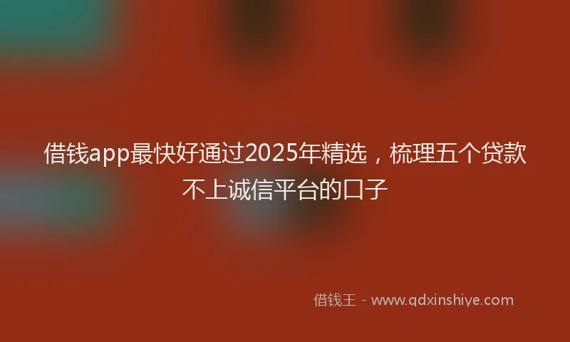 借钱app最快好通过2025年精选，梳理五个贷款不上诚信平台的口子