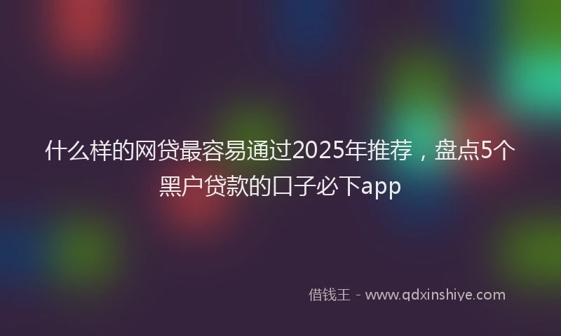 什么样的网贷最容易通过2025年推荐，盘点5个黑户贷款的口子必下app