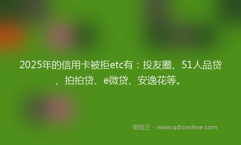 2025年的信用卡被拒etc有：投友圈、51人品贷、拍拍贷、e微贷、安逸花等。