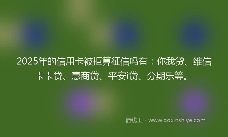 2025年的信用卡被拒算征信吗有：你我贷、维信卡卡贷、惠商贷、平安i贷、分期乐等。