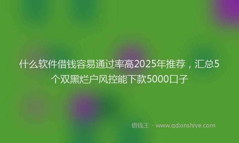什么软件借钱容易通过率高2025年推荐，汇总5个双黑烂户风控能下款5000口子