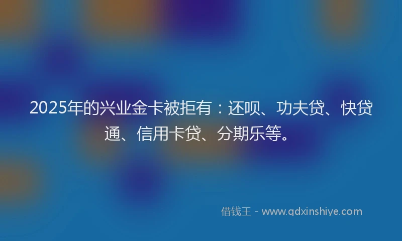 2025年的兴业金卡被拒有：还呗、功夫贷、快贷通、信用卡贷、分期乐等。