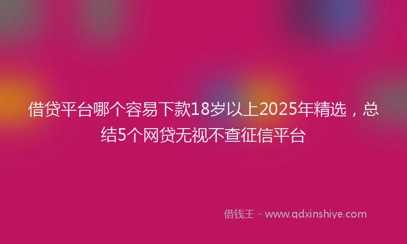 借贷平台哪个容易下款18岁以上2025年精选，总结5个网贷无视不查征信平台