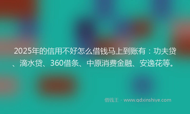 2025年的信用不好怎么借钱马上到账有：功夫贷、滴水贷、360借条、中原消费金融、安逸花等。