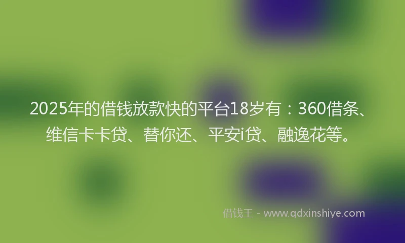 2025年的借钱放款快的平台18岁有：360借条、维信卡卡贷、替你还、平安i贷、融逸花等。