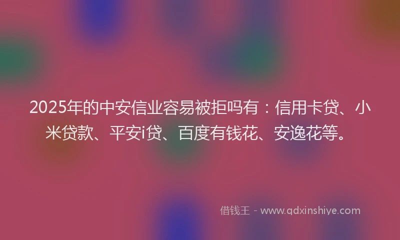 2025年的中安信业容易被拒吗有：信用卡贷、小米贷款、平安i贷、百度有钱花、安逸花等。