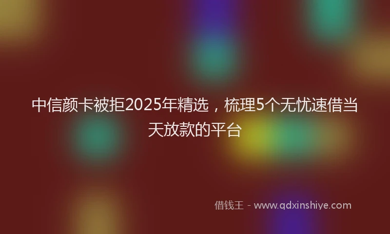中信颜卡被拒2025年精选，梳理5个无忧速借当天放款的平台