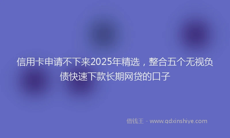 信用卡申请不下来2025年精选，整合五个无视负债快速下款长期网贷的口子