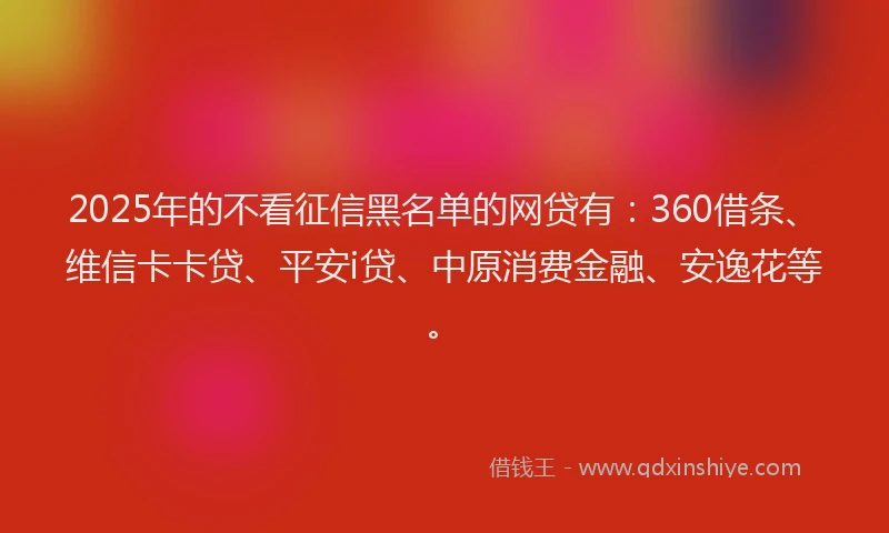 2025年的不看征信黑名单的网贷有：360借条、维信卡卡贷、平安i贷、中原消费金融、安逸花等。