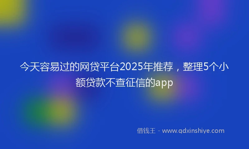 今天容易过的网贷平台2025年推荐，整理5个小额贷款不查征信的app