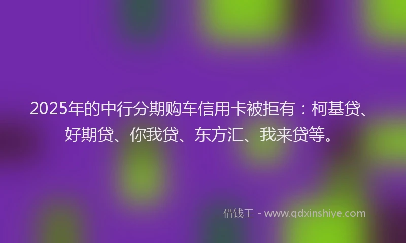 2025年的中行分期购车信用卡被拒有：柯基贷、好期贷、你我贷、东方汇、我来贷等。