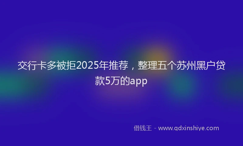 交行卡多被拒2025年推荐，整理五个苏州黑户贷款5万的app