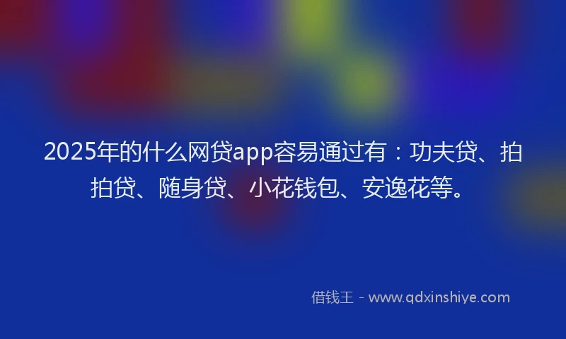 2025年的什么网贷app容易通过有：功夫贷、拍拍贷、随身贷、小花钱包、安逸花等。