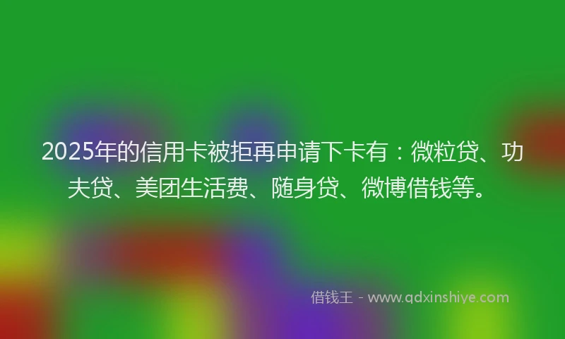 2025年的信用卡被拒再申请下卡有：微粒贷、功夫贷、美团生活费、随身贷、微博借钱等。
