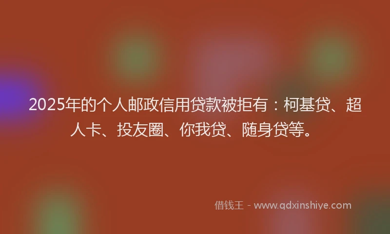 2025年的个人邮政信用贷款被拒有：柯基贷、超人卡、投友圈、你我贷、随身贷等。