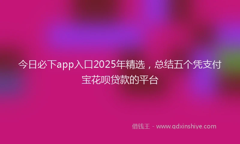 今日必下app入口2025年精选，总结五个凭支付宝花呗贷款的平台