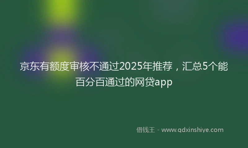 京东有额度审核不通过2025年推荐，汇总5个能百分百通过的网贷app