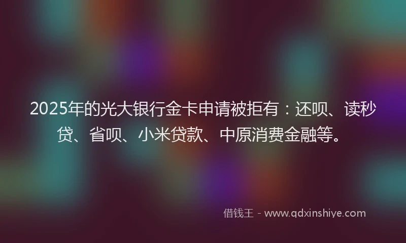 2025年的光大银行金卡申请被拒有：还呗、读秒贷、省呗、小米贷款、中原消费金融等。