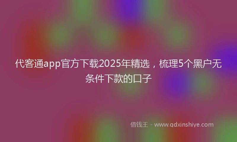 代客通app官方下载2025年精选，梳理5个黑户无条件下款的口子