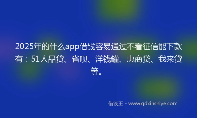 2025年的什么app借钱容易通过不看征信能下款有：51人品贷、省呗、洋钱罐、惠商贷、我来贷等。