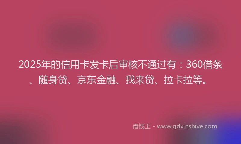 2025年的信用卡发卡后审核不通过有：360借条、随身贷、京东金融、我来贷、拉卡拉等。