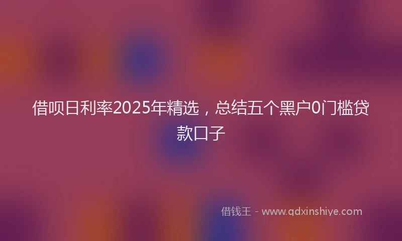 借呗日利率2025年精选，总结五个黑户0门槛贷款口子