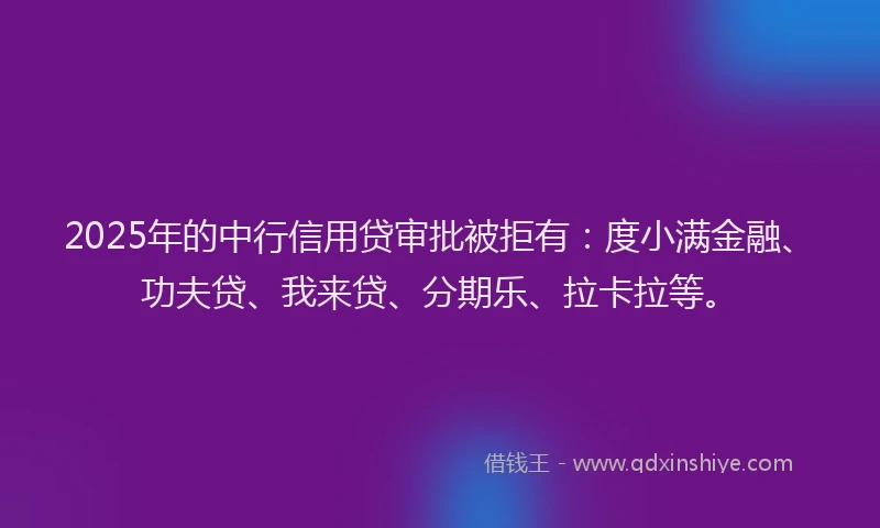 2025年的中行信用贷审批被拒有：度小满金融、功夫贷、我来贷、分期乐、拉卡拉等。