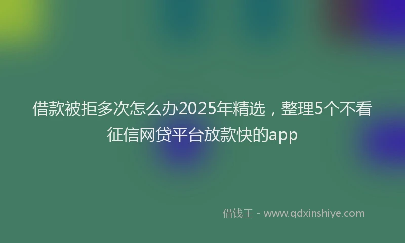 借款被拒多次怎么办2025年精选，整理5个不看征信网贷平台放款快的app