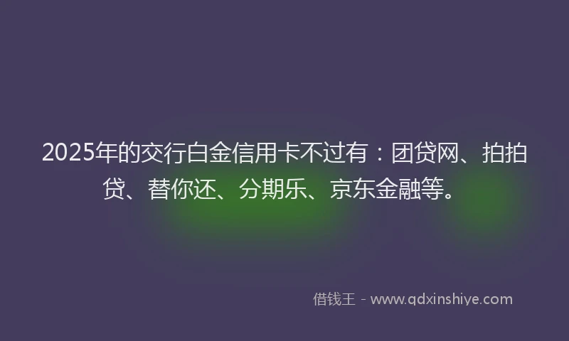 2025年的交行白金信用卡不过有：团贷网、拍拍贷、替你还、分期乐、京东金融等。