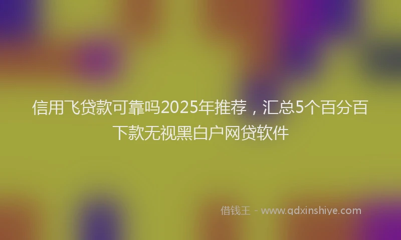信用飞贷款可靠吗2025年推荐，汇总5个百分百下款无视黑白户网贷软件