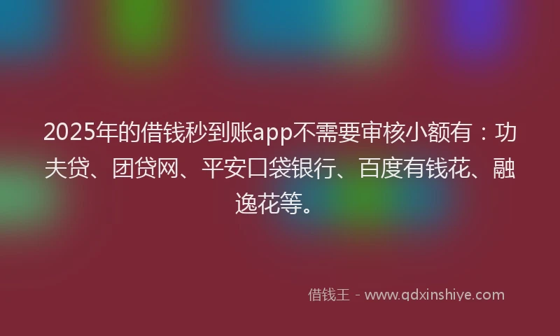 2025年的借钱秒到账app不需要审核小额有：功夫贷、团贷网、平安口袋银行、百度有钱花、融逸花等。