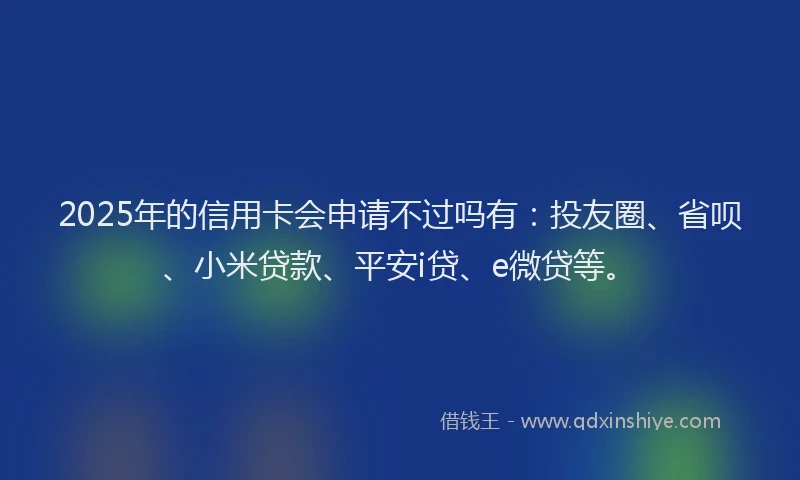 2025年的信用卡会申请不过吗有：投友圈、省呗、小米贷款、平安i贷、e微贷等。
