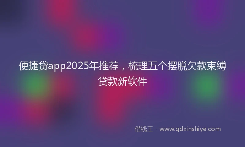 便捷贷app2025年推荐，梳理五个摆脱欠款束缚贷款新软件
