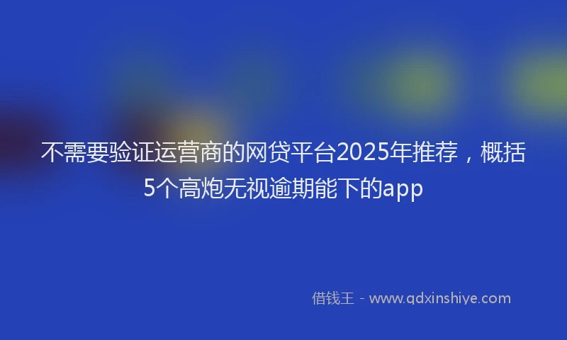 不需要验证运营商的网贷平台2025年推荐，概括5个高炮无视逾期能下的app
