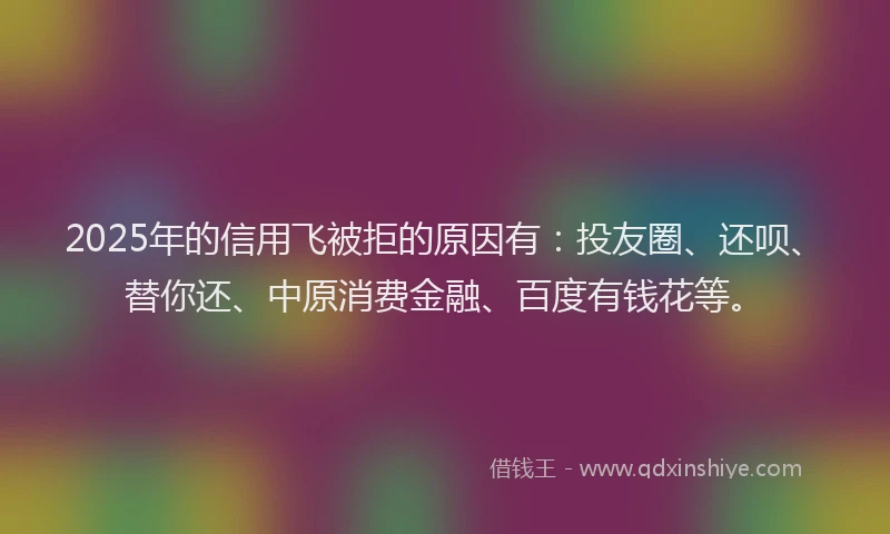 2025年的信用飞被拒的原因有：投友圈、还呗、替你还、中原消费金融、百度有钱花等。