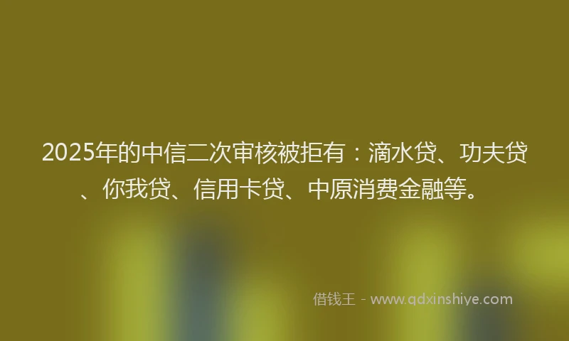 2025年的中信二次审核被拒有：滴水贷、功夫贷、你我贷、信用卡贷、中原消费金融等。