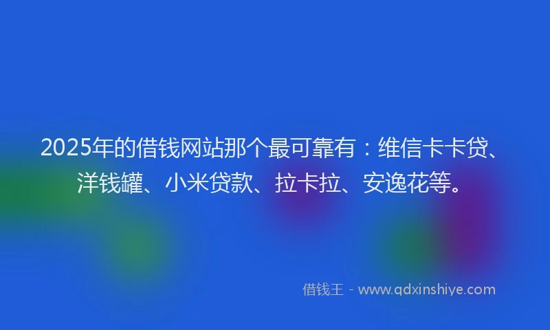 2025年的借钱网站那个最可靠有：维信卡卡贷、洋钱罐、小米贷款、拉卡拉、安逸花等。