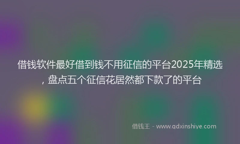 借钱软件最好借到钱不用征信的平台2025年精选，盘点五个征信花居然都下款了的平台