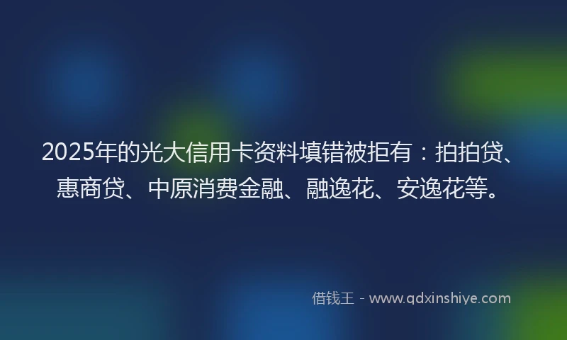 2025年的光大信用卡资料填错被拒有：拍拍贷、惠商贷、中原消费金融、融逸花、安逸花等。