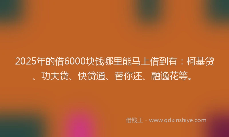 2025年的借6000块钱哪里能马上借到有：柯基贷、功夫贷、快贷通、替你还、融逸花等。