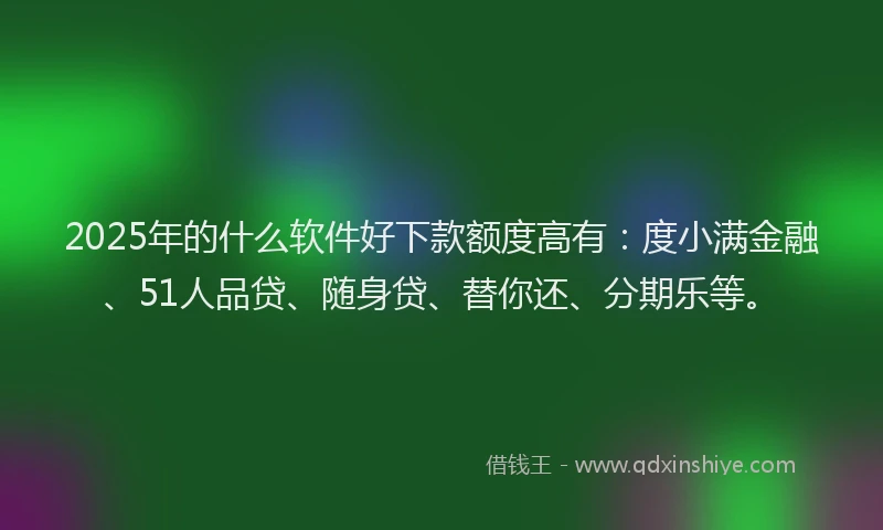 2025年的什么软件好下款额度高有：度小满金融、51人品贷、随身贷、替你还、分期乐等。