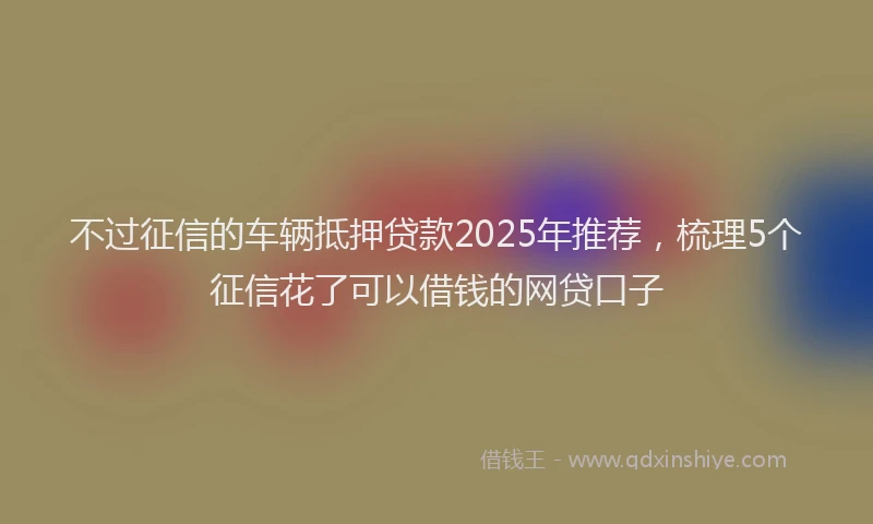 不过征信的车辆抵押贷款2025年推荐，梳理5个征信花了可以借钱的网贷口子