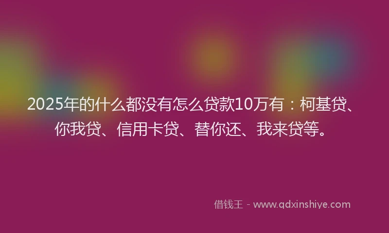 2025年的什么都没有怎么贷款10万有：柯基贷、你我贷、信用卡贷、替你还、我来贷等。