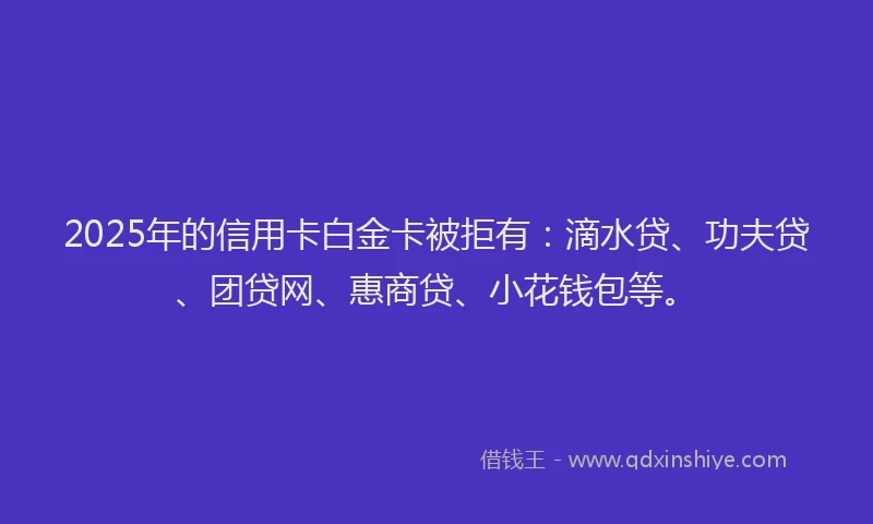 2025年的信用卡白金卡被拒有：滴水贷、功夫贷、团贷网、惠商贷、小花钱包等。
