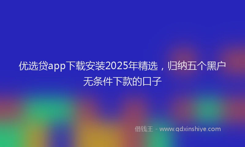 优选贷app下载安装2025年精选，归纳五个黑户无条件下款的口子