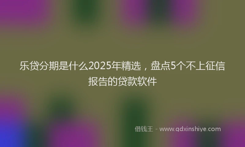 乐贷分期是什么2025年精选，盘点5个不上征信报告的贷款软件