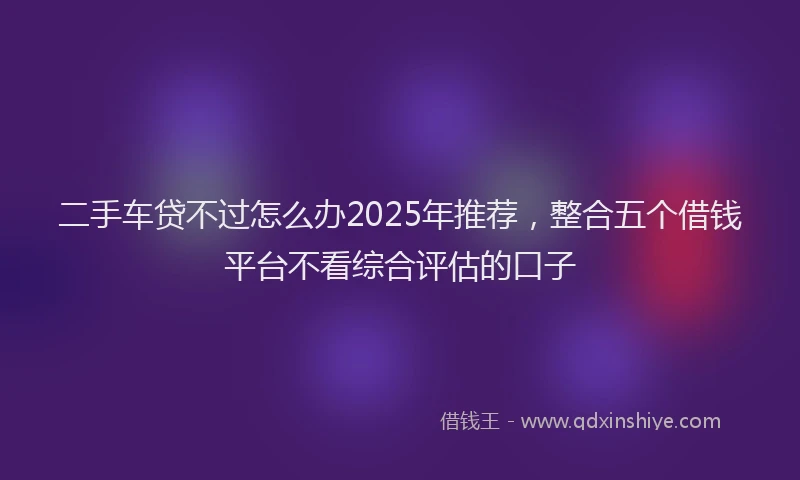 二手车贷不过怎么办2025年推荐，整合五个借钱平台不看综合评估的口子