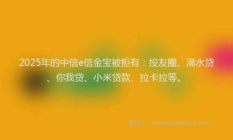 2025年的中信e信金宝被拒有：投友圈、滴水贷、你我贷、小米贷款、拉卡拉等。