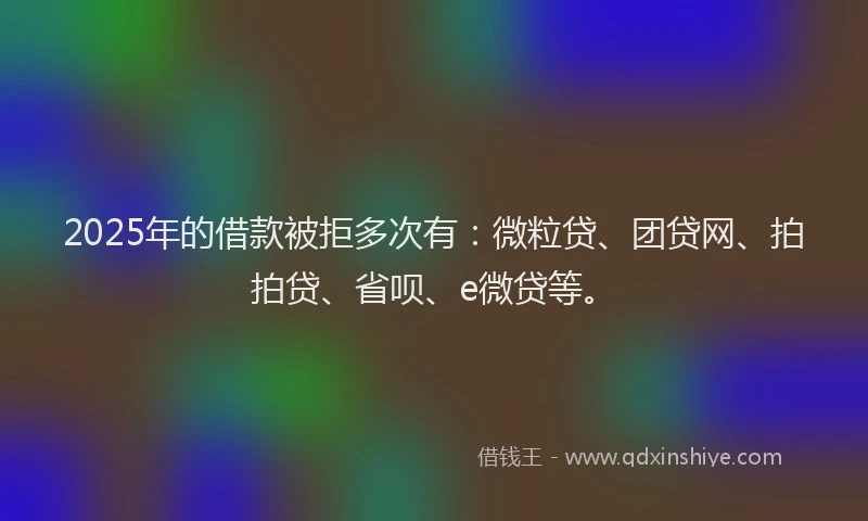 2025年的借款被拒多次有：微粒贷、团贷网、拍拍贷、省呗、e微贷等。