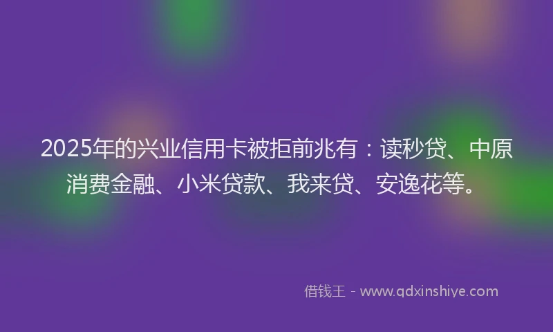 2025年的兴业信用卡被拒前兆有：读秒贷、中原消费金融、小米贷款、我来贷、安逸花等。